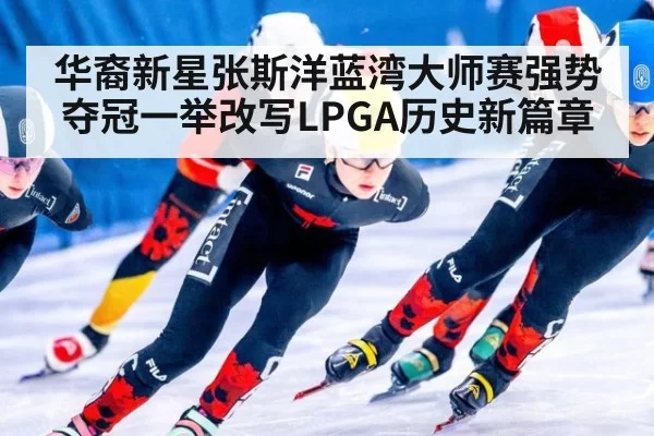 华裔新星张斯洋蓝湾大师赛强势夺冠一举改写LPGA历史新篇章