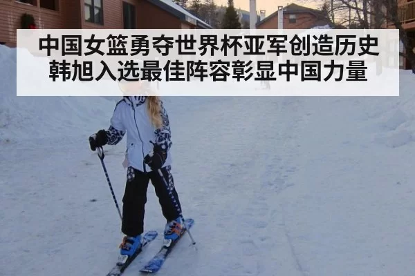 中国女篮勇夺世界杯亚军创造历史韩旭入选最佳阵容彰显中国力量