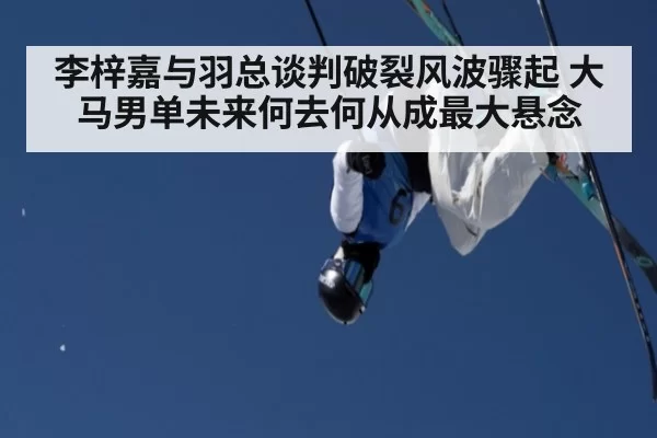 李梓嘉与羽总谈判破裂风波骤起 大马男单未来何去何从成最大悬念