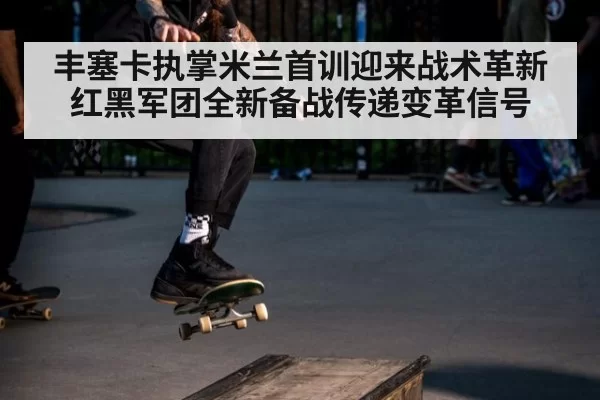 丰塞卡执掌米兰首训迎来战术革新 红黑军团全新备战传递变革信号